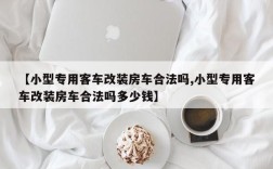 【小型专用客车改装房车合法吗,小型专用客车改装房车合法吗多少钱】
